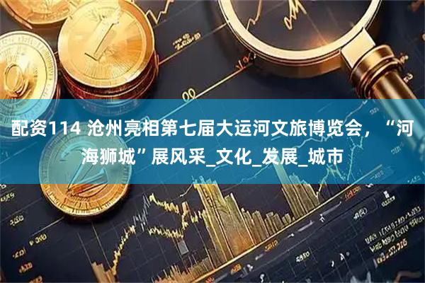 配资114 沧州亮相第七届大运河文旅博览会，“河海狮城”展风采_文化_发展_城市