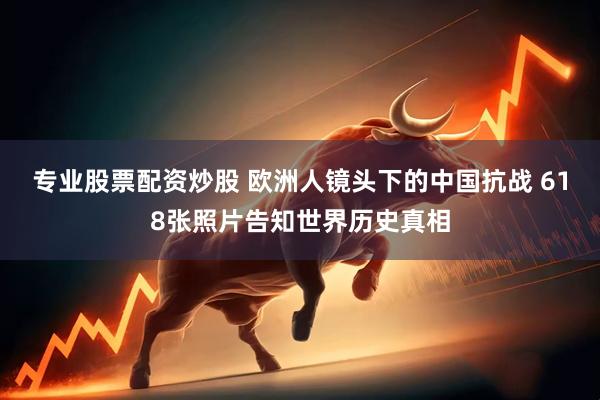 专业股票配资炒股 欧洲人镜头下的中国抗战 618张照片告知世界历史真相