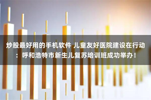 炒股最好用的手机软件 儿童友好医院建设在行动：呼和浩特市新生儿复苏培训班成功举办！