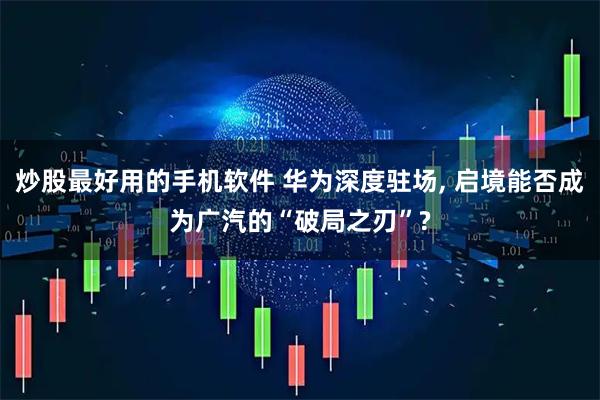 炒股最好用的手机软件 华为深度驻场, 启境能否成为广汽的“破局之刃”?