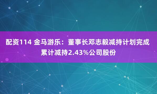 配资114 金马游乐：董事长邓志毅减持计划完成 累计减持2.43%公司股份