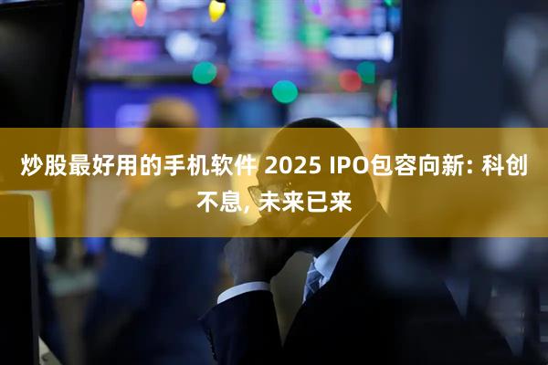 炒股最好用的手机软件 2025 IPO包容向新: 科创不息, 未来已来