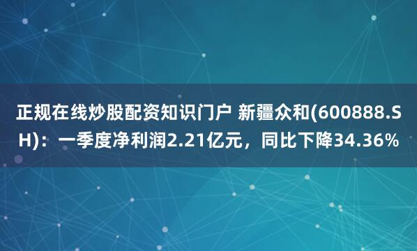 正规在线炒股配资知识门户 新疆众和(600888.SH)：一季度净利润2.21亿元，同比下降34.36%
