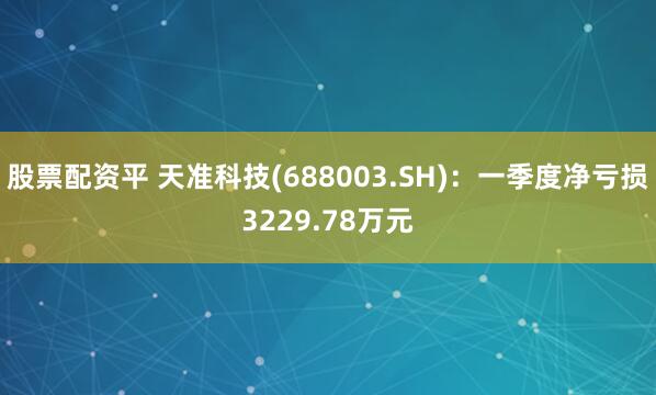 股票配资平 天准科技(688003.SH)：一季度净亏损3229.78万元