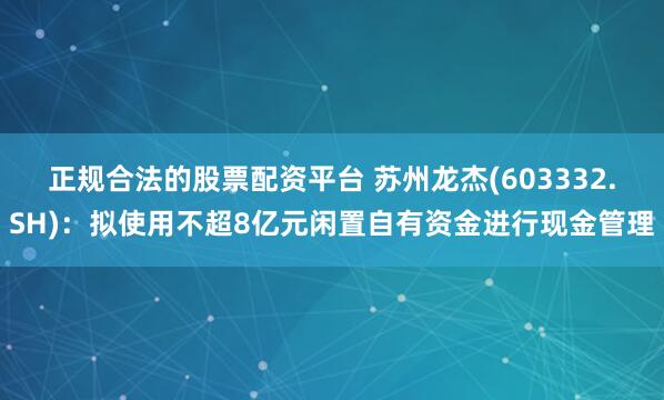 正规合法的股票配资平台 苏州龙杰(603332.SH)：拟使用不超8亿元闲置自有资金进行现金管理
