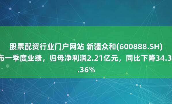 股票配资行业门户网站 新疆众和(600888.SH)发布一季度业绩，归母净利润2.21亿元，同比下降34.36%