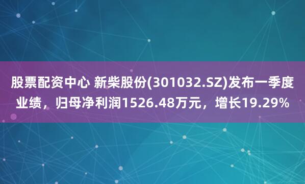 股票配资中心 新柴股份(301032.SZ)发布一季度业绩，归母净利润1526.48万元，增长19.29%