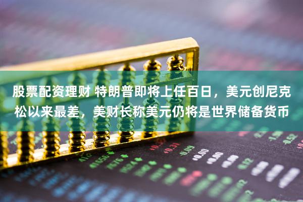 股票配资理财 特朗普即将上任百日，美元创尼克松以来最差，美财长称美元仍将是世界储备货币