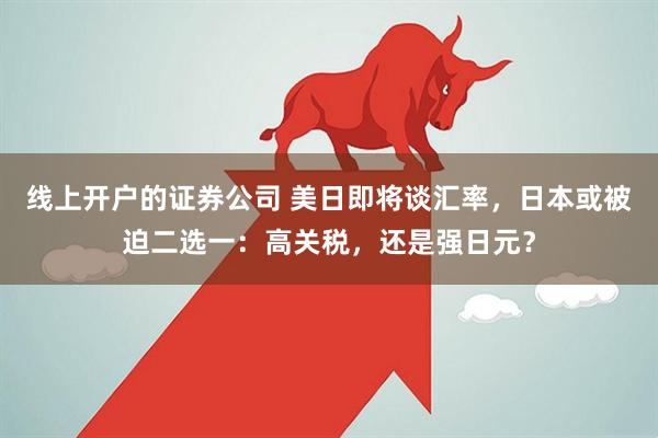 线上开户的证券公司 美日即将谈汇率，日本或被迫二选一：高关税，还是强日元？