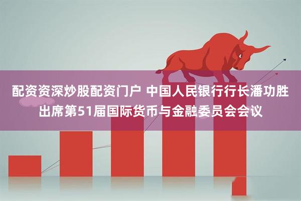 配资资深炒股配资门户 中国人民银行行长潘功胜出席第51届国际货币与金融委员会会议
