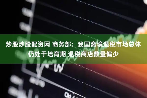 炒股炒股配资网 商务部：我国离境退税市场总体仍处于培育期 退税商店数量偏少