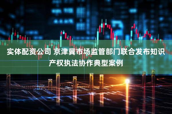 实体配资公司 京津冀市场监管部门联合发布知识产权执法协作典型案例