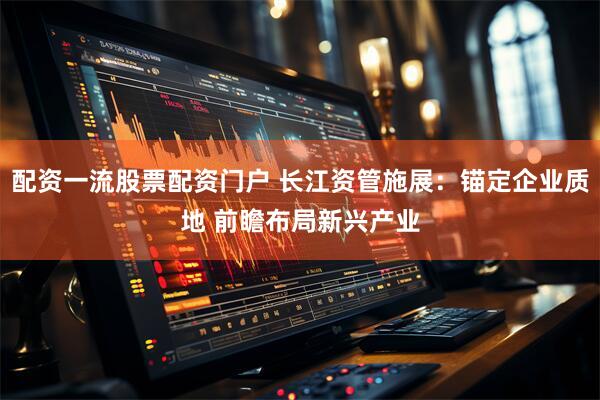 配资一流股票配资门户 长江资管施展：锚定企业质地 前瞻布局新兴产业