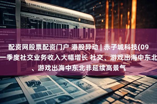 配资网股票配资门户 港股异动 | 赤子城科技(09911)涨超5% 一季度社交业务收入大幅增长 社交、游戏出海中东北非延续高景气