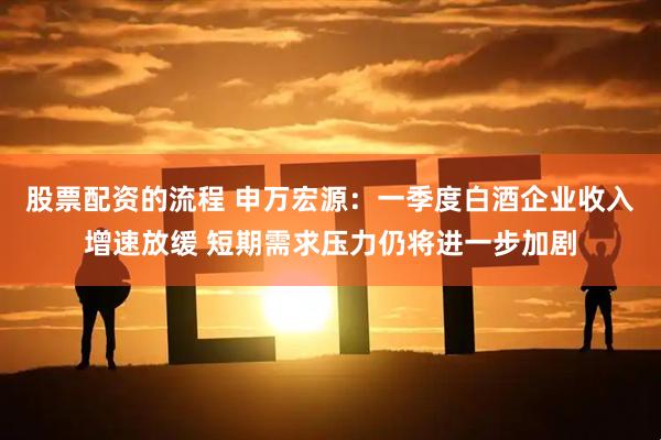 股票配资的流程 申万宏源：一季度白酒企业收入增速放缓 短期需求压力仍将进一步加剧