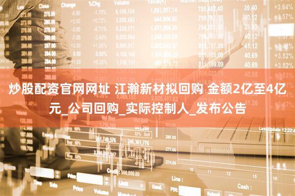 炒股配资官网网址 江瀚新材拟回购 金额2亿至4亿元_公司回购_实际控制人_发布公告