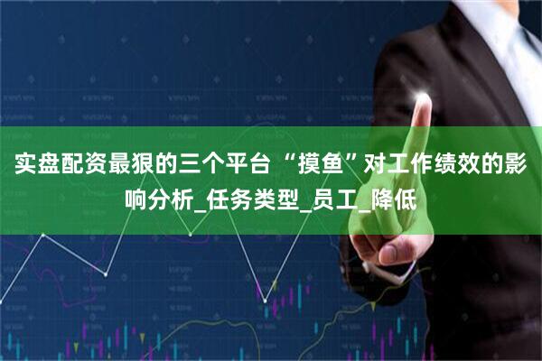 实盘配资最狠的三个平台 “摸鱼”对工作绩效的影响分析_任务类型_员工_降低