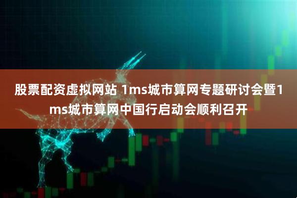 股票配资虚拟网站 1ms城市算网专题研讨会暨1ms城市算网中国行启动会顺利召开