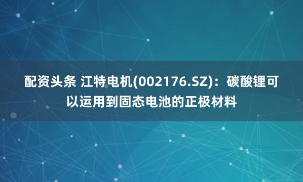 配资头条 江特电机(002176.SZ)：碳酸锂可以运用到固态电池的正极材料