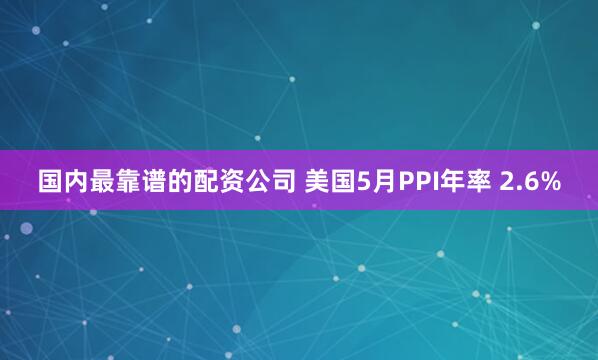 国内最靠谱的配资公司 美国5月PPI年率 2.6%
