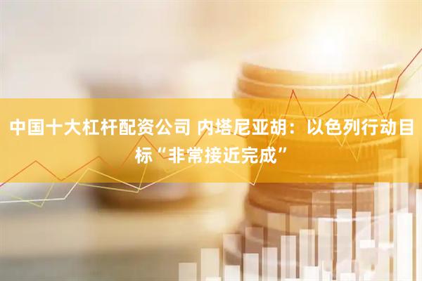 中国十大杠杆配资公司 内塔尼亚胡：以色列行动目标“非常接近完成”