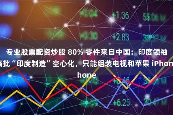 专业股票配资炒股 80% 零件来自中国：印度领袖痛批“印度制造”空心化，只能组装电视和苹果 iPhone