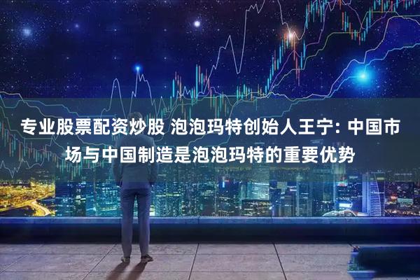专业股票配资炒股 泡泡玛特创始人王宁: 中国市场与中国制造是泡泡玛特的重要优势