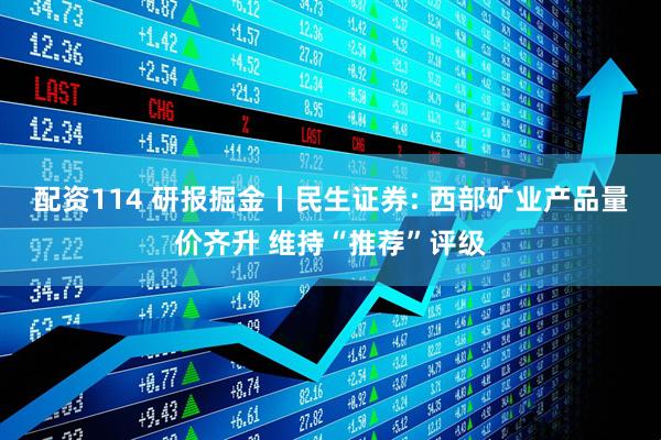 配资114 研报掘金丨民生证券: 西部矿业产品量价齐升 维持“推荐”评级