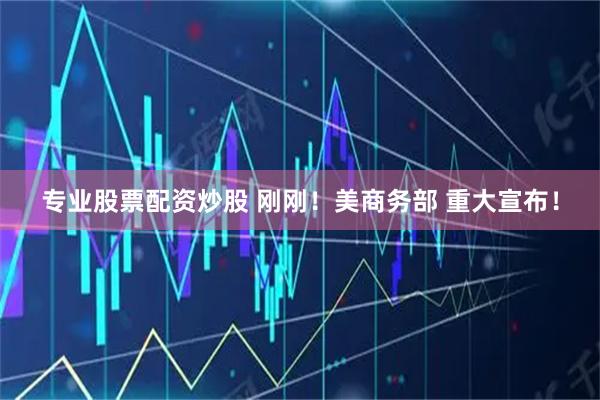 专业股票配资炒股 刚刚！美商务部 重大宣布！