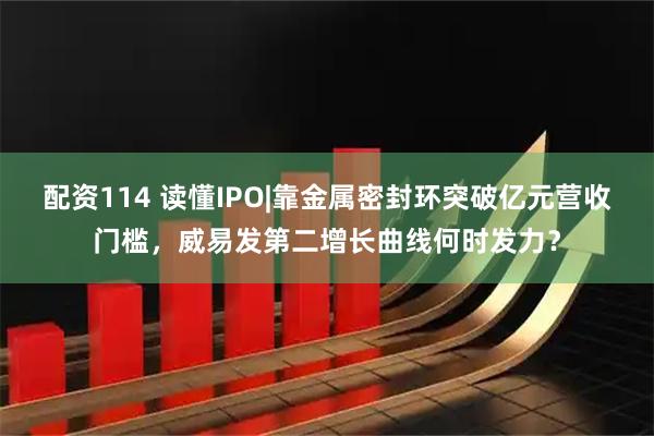 配资114 读懂IPO|靠金属密封环突破亿元营收门槛，威易发第二增长曲线何时发力？