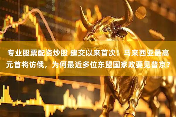 专业股票配资炒股 建交以来首次！马来西亚最高元首将访俄，为何最近多位东盟国家政要见普京？