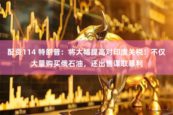 配资114 特朗普：将大幅提高对印度关税！不仅大量购买俄石油，还出售谋取暴利