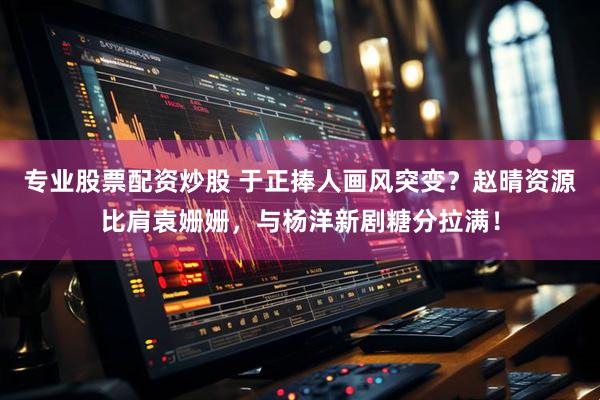 专业股票配资炒股 于正捧人画风突变？赵晴资源比肩袁姗姗，与杨洋新剧糖分拉满！
