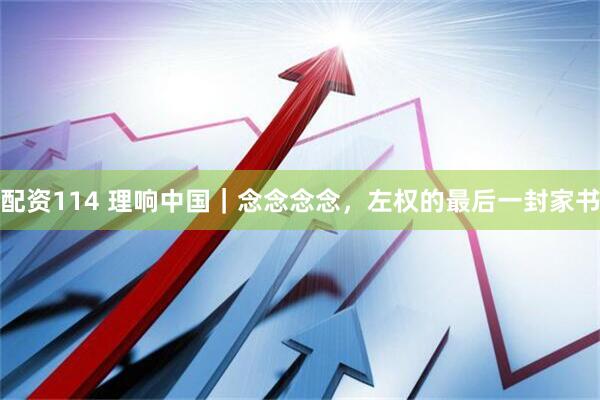 配资114 理响中国｜念念念念，左权的最后一封家书
