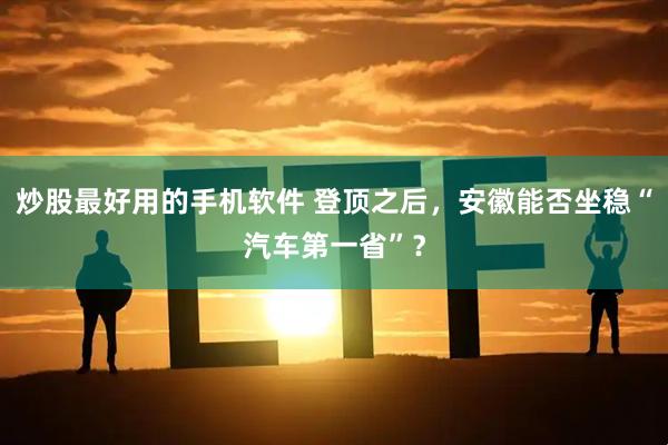炒股最好用的手机软件 登顶之后，安徽能否坐稳“汽车第一省”？