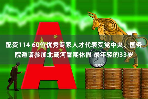 配资114 60位优秀专家人才代表受党中央、国务院邀请参加北戴河暑期休假 最年轻的33岁