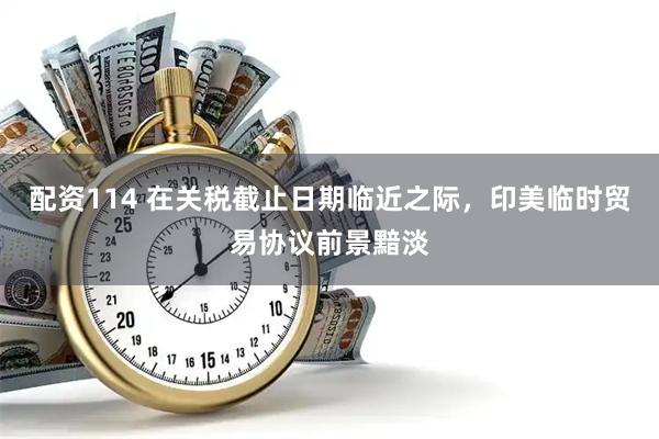 配资114 在关税截止日期临近之际，印美临时贸易协议前景黯淡