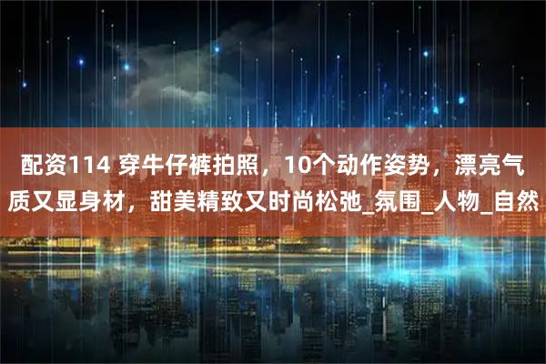 配资114 穿牛仔裤拍照，10个动作姿势，漂亮气质又显身材，甜美精致又时尚松弛_氛围_人物_自然