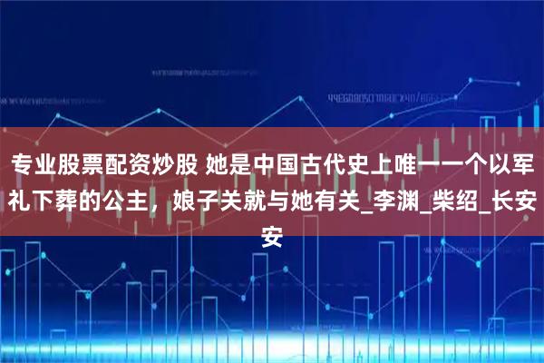专业股票配资炒股 她是中国古代史上唯一一个以军礼下葬的公主，娘子关就与她有关_李渊_柴绍_长安