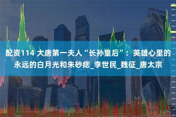 配资114 大唐第一夫人“长孙皇后”：英雄心里的永远的白月光和朱砂痣_李世民_魏征_唐太宗