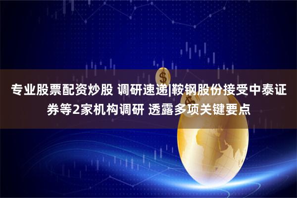 专业股票配资炒股 调研速递|鞍钢股份接受中泰证券等2家机构调研 透露多项关键要点