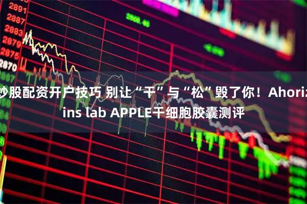炒股配资开户技巧 别让“干”与“松”毁了你！Ahorizins lab APPLE干细胞胶囊测评