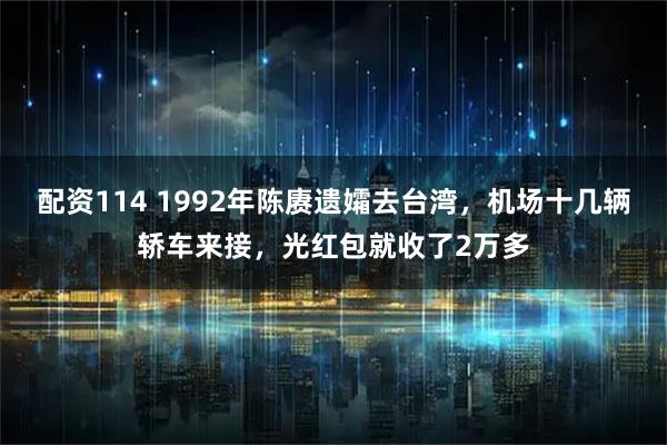 配资114 1992年陈赓遗孀去台湾，机场十几辆轿车来接，光红包就收了2万多