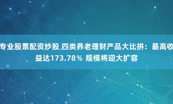 专业股票配资炒股 四类养老理财产品大比拼：最高收益达173.78％ 规模将迎大扩容
